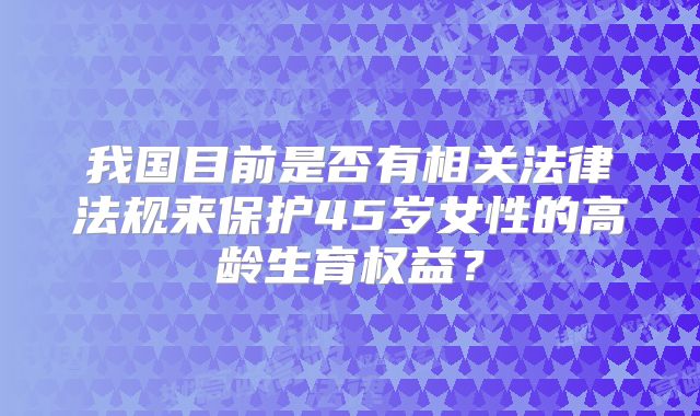 我国目前是否有相关法律法规来保护45岁女性的高龄生育权益?