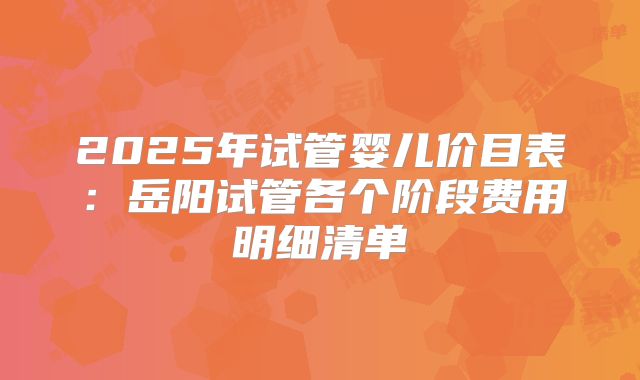 2025年试管婴儿价目表:岳阳试管各个阶段费用明细清单