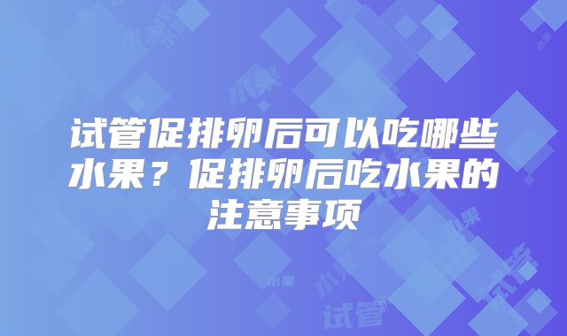 试管促排卵后可以吃哪些水果?促排卵后吃水果的注意事项