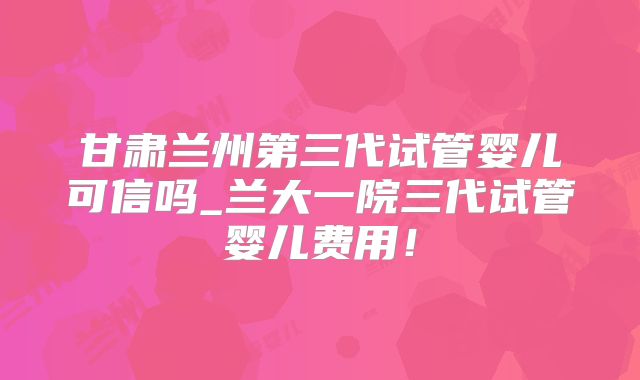 甘肃兰州第三代试管婴儿可信吗_兰大一院三代试管婴儿费用！