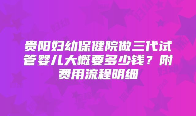 贵阳妇幼保健院做三代试管婴儿大概要多少钱？附费用流程明细