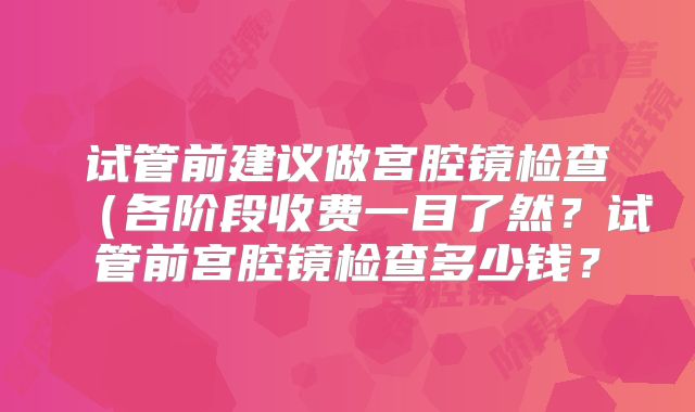 试管前建议做宫腔镜检查（各阶段收费一目了然？试管前宫腔镜检查多少钱？