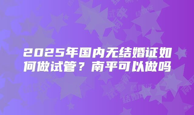 2025年国内无结婚证如何做试管?南平可以做吗