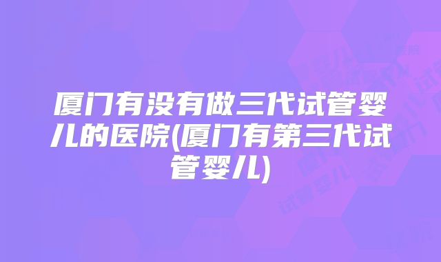 厦门有没有做三代试管婴儿的医院(厦门有第三代试管婴儿)
