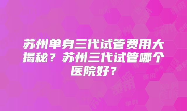 苏州单身三代试管费用大揭秘?苏州三代试管哪个医院好?