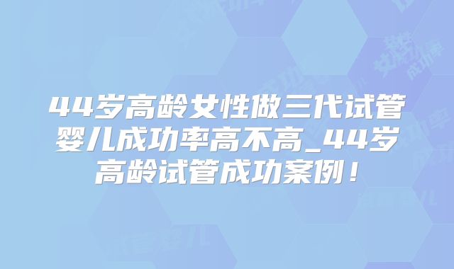 44岁高龄女性做三代试管婴儿成功率高不高_44岁高龄试管成功案例!
