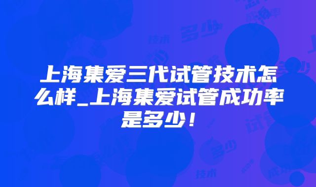 上海集爱三代试管技术怎么样_上海集爱试管成功率是多少!