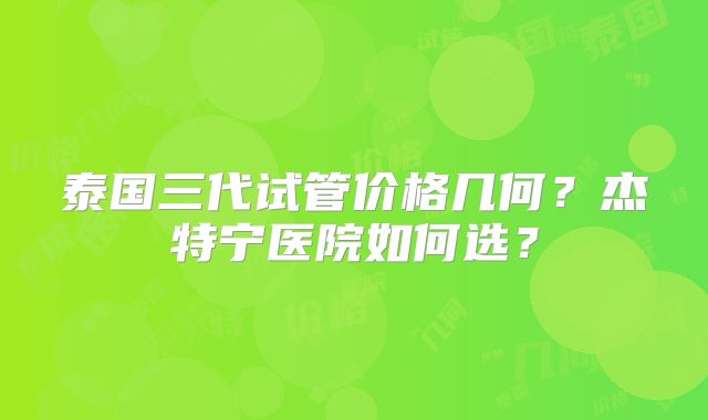 泰国三代试管价格几何？杰特宁医院如何选？