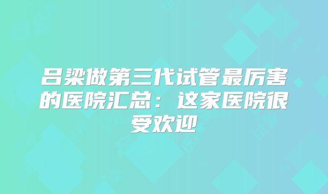 吕梁做第三代试管最厉害的医院汇总：这家医院很受欢迎