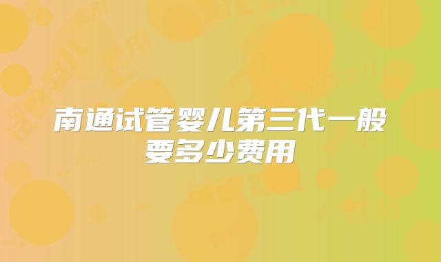 南通试管婴儿第三代一般要多少费用