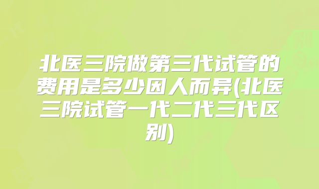 北医三院做第三代试管的费用是多少因人而异(北医三院试管一代二代三代区别)