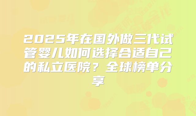 2025年在国外做三代试管婴儿如何选择合适自己的私立医院？全球榜单分享