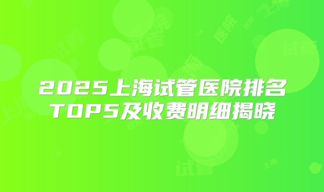 2025上海试管医院排名TOP5及收费明细揭晓