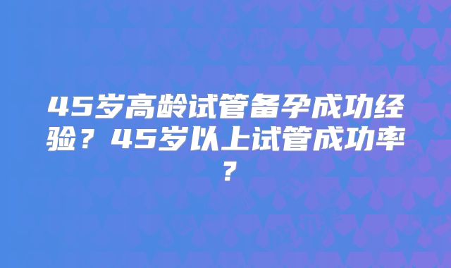 45岁高龄试管备孕成功经验？45岁以上试管成功率？