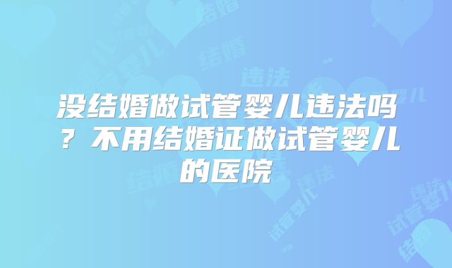 没结婚做试管婴儿违法吗?不用结婚证做试管婴儿的医院