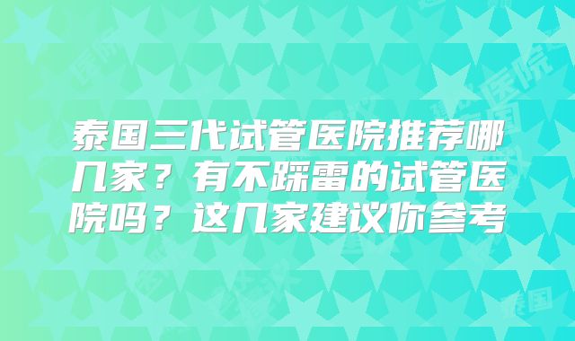 泰国三代试管医院推荐哪几家？有不踩雷的试管医院吗？这几家建议你参考