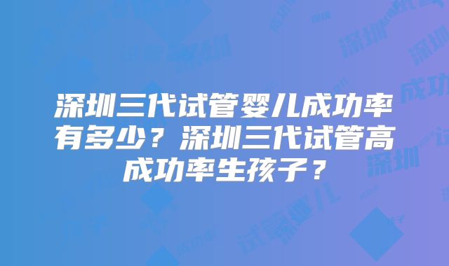 深圳三代试管婴儿成功率有多少？深圳三代试管高成功率生孩子？