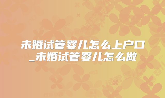 未婚试管婴儿怎么上户口_未婚试管婴儿怎么做