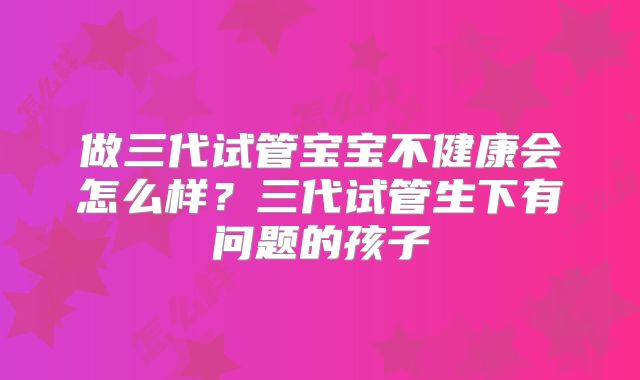 做三代试管宝宝不健康会怎么样？三代试管生下有问题的孩子