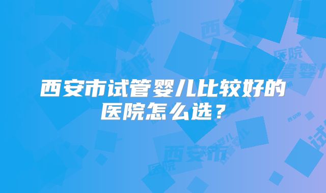 西安市试管婴儿比较好的医院怎么选？