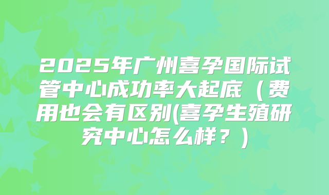 2025年广州喜孕国际试管中心成功率大起底(费用也会有区别(喜孕生殖研究中心怎么样?)