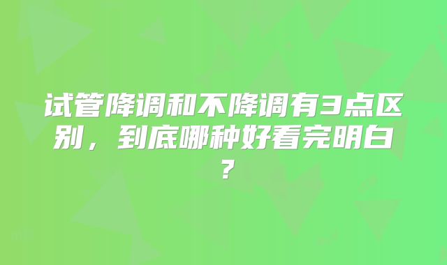 试管降调和不降调有3点区别，到底哪种好看完明白？