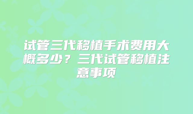 试管三代移植手术费用大概多少？三代试管移植注意事项
