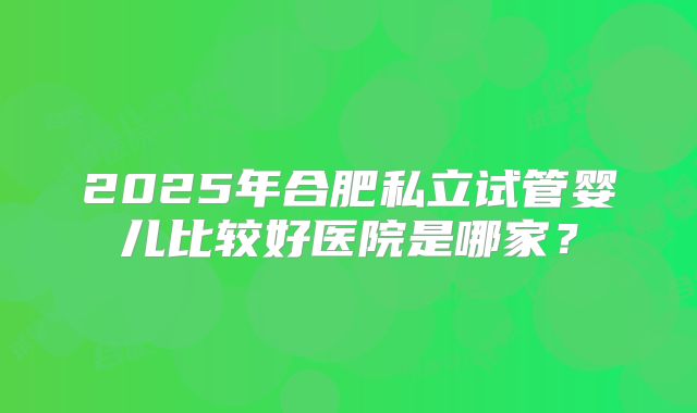 2025年合肥私立试管婴儿比较好医院是哪家？