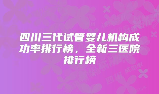 四川三代试管婴儿机构成功率排行榜,全新三医院排行榜