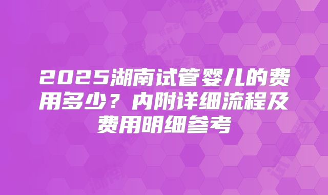 2025湖南试管婴儿的费用多少？内附详细流程及费用明细参考