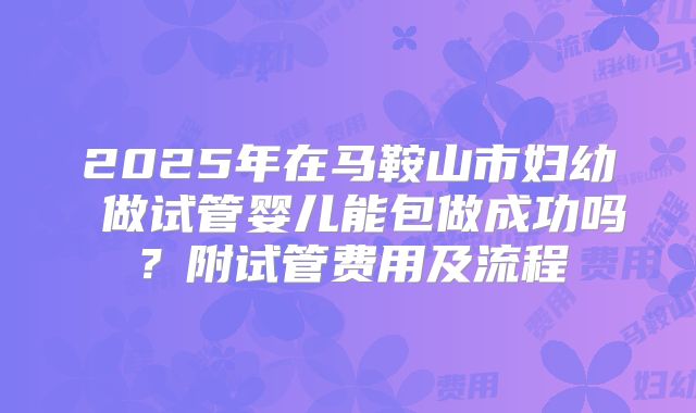 2025年在马鞍山市妇幼 做试管婴儿能包做成功吗?附试管费用及流程