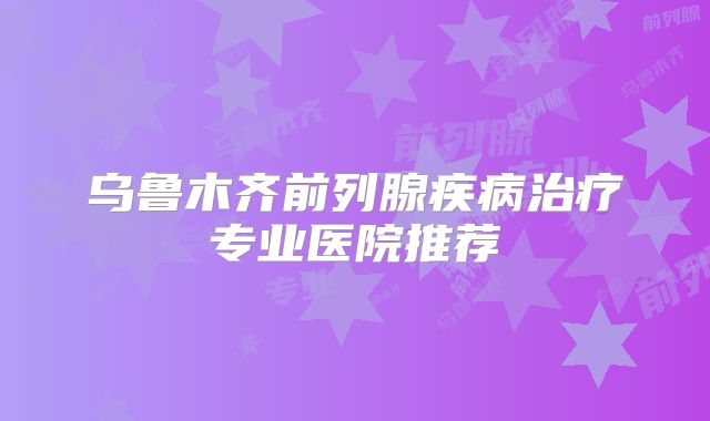 乌鲁木齐前列腺疾病治疗专业医院推荐