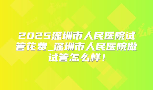 2025深圳市人民医院试管花费_深圳市人民医院做试管怎么样！