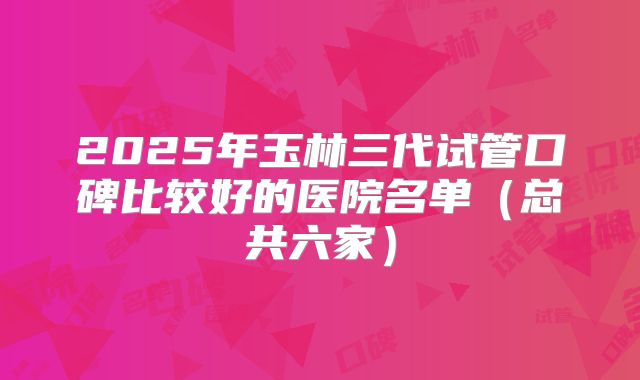 2025年玉林三代试管口碑比较好的医院名单（总共六家）
