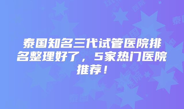 泰国知名三代试管医院排名整理好了，5家热门医院推荐！