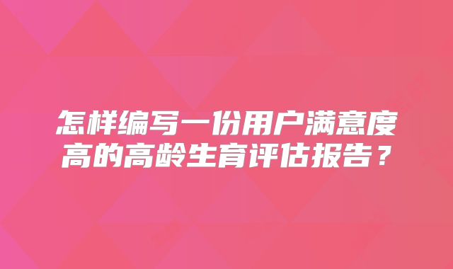 怎样编写一份用户满意度高的高龄生育评估报告？