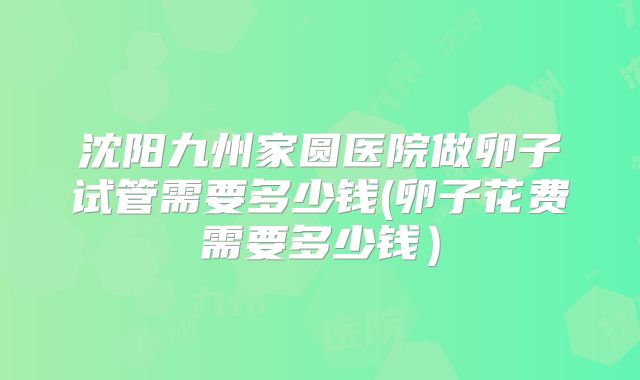 沈阳九州家圆医院做卵子试管需要多少钱(卵子花费需要多少钱)