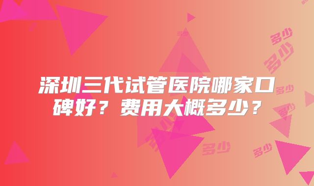 深圳三代试管医院哪家口碑好？费用大概多少？
