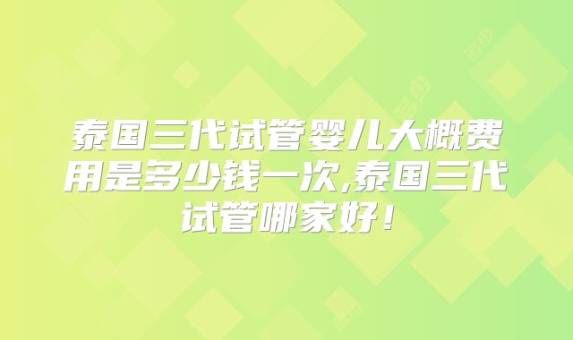 泰国三代试管婴儿大概费用是多少钱一次,泰国三代试管哪家好!