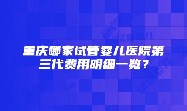 重庆哪家试管婴儿医院第三代费用明细一览？