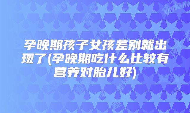 孕晚期孩子女孩差别就出现了(孕晚期吃什么比较有营养对胎儿好)