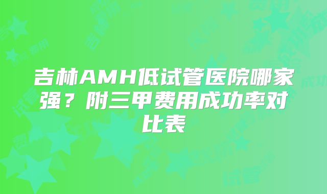 吉林AMH低试管医院哪家强?附三甲费用成功率对比表