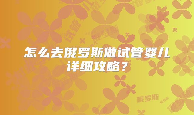 怎么去俄罗斯做试管婴儿详细攻略？