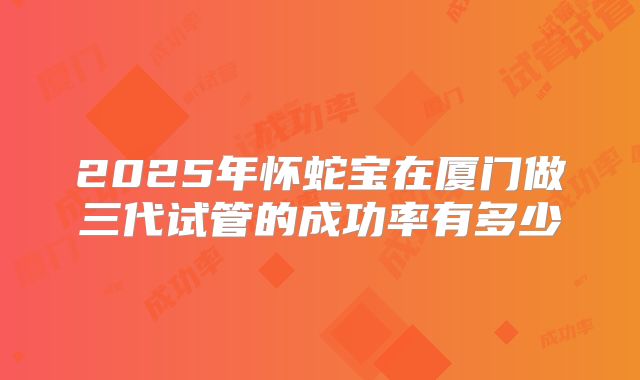 2025年怀蛇宝在厦门做三代试管的成功率有多少