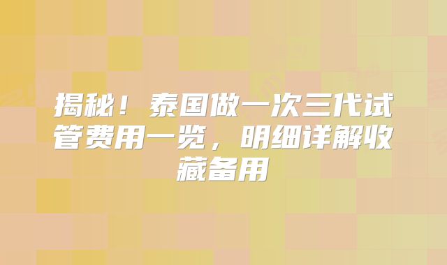 揭秘！泰国做一次三代试管费用一览，明细详解收藏备用