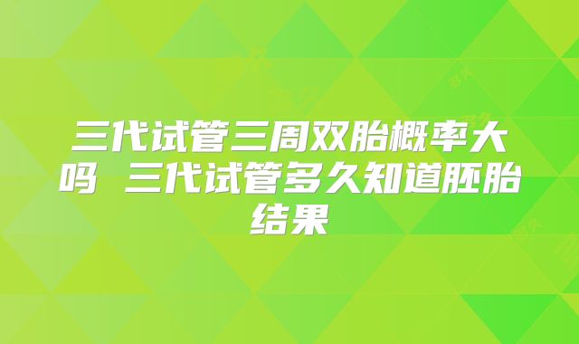 三代试管三周双胎概率大吗 三代试管多久知道胚胎结果