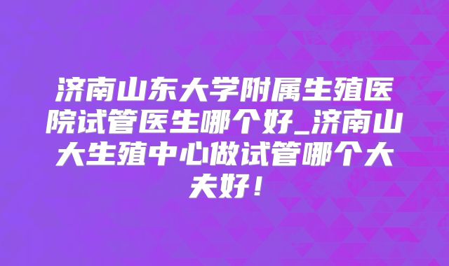 济南山东大学附属生殖医院试管医生哪个好_济南山大生殖中心做试管哪个大夫好！