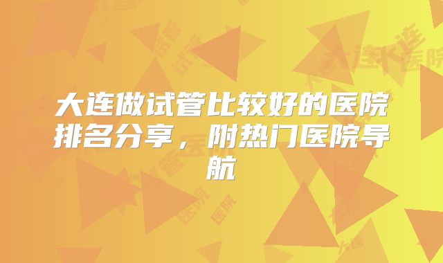 大连做试管比较好的医院排名分享，附热门医院导航