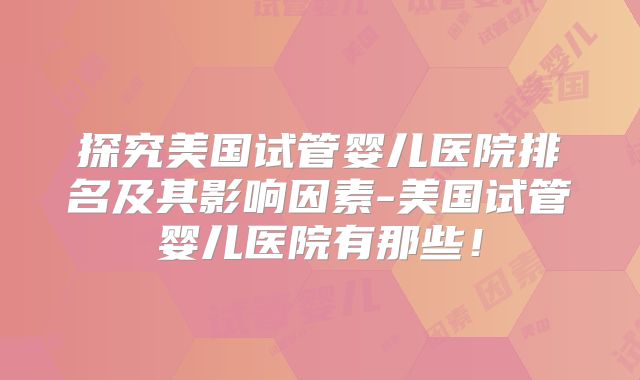 探究美国试管婴儿医院排名及其影响因素-美国试管婴儿医院有那些！