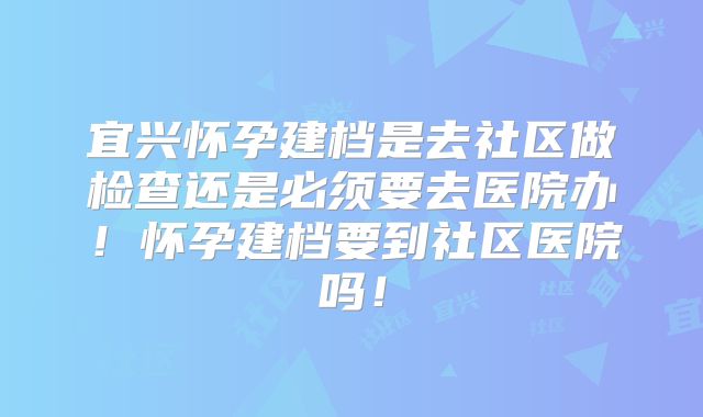 宜兴怀孕建档是去社区做检查还是必须要去医院办!怀孕建档要到社区医院吗!